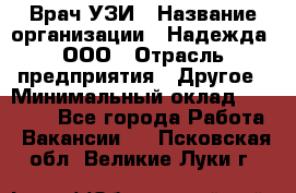 Врач УЗИ › Название организации ­ Надежда, ООО › Отрасль предприятия ­ Другое › Минимальный оклад ­ 70 000 - Все города Работа » Вакансии   . Псковская обл.,Великие Луки г.